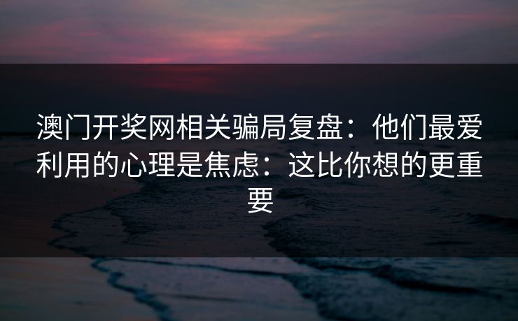 澳门开奖网相关骗局复盘:他们最爱利用的心理是焦虑:这比你想的更重要 澳门开奖网相关骗局复盘:他们最爱利用的心理是焦虑:这比你想的更重要
