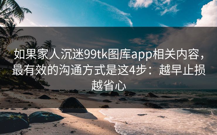 如果家人沉迷99tk图库app相关内容，最有效的沟通方式是这4步：越早止损越省心
